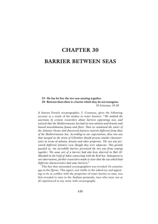 CHAPTER 30

     BARRIER BETWEEN SEAS




   19- He has let free the two seas meeting together.
   20- Between them there is a barrier which they do not transgress.
                                                55-Gracious, 19-20

A famous French oceanographer, J. Cousteau, gives the following
account as a result of his studies in water barriers: “We studied the
assertions by certain researchers about barriers separating seas, and
noticed that the Mediterranean Sea had its own salinity and density and
housed autochthonous fauna and flora. Then we examined the water of
the Atlantic Ocean and discovered features entirely different from those
of the Mediterranean Sea. According to our expectations, these two seas
that merged in the strait of Gibraltar should present similar character-
istics in terms of salinity, density and other properties. The two seas pre-
sented different features even though they were adjacent. This greatly
puzzled us. An incredible barrier prevented the two seas from coming
together. The same sort of a barrier had also been observed in Bab Al-
Mandab in the Gulf of Aden connecting with the Red Sea. Subsequent to
our observations, further researchers made it clear that the seas which had
different characteristics had some barriers.”
    This fact that astounded oceanographers was revealed 14 centuries
ago in the Quran. This aspect, not visible to the naked eye and appear-
ing to be in conflict with the properties of water known to man, was
first revealed to men in the Arabian peninsula, men who were not at
all experienced in any sense with oceanography.


                                   125
 