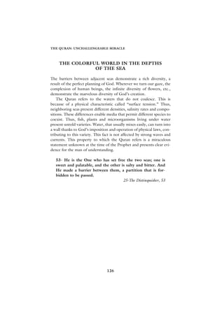 THE QURAN: UNCHALLENGEABLE MIRACLE




     THE COLORFUL WORLD IN THE DEPTHS
                OF THE SEA

The barriers between adjacent seas demonstrate a rich diversity, a
result of the perfect planning of God. Wherever we turn our gaze, the
complexion of human beings, the infinite diversity of flowers, etc.,
demonstrate the marvelous diversity of God’s creation.
    The Quran refers to the waters that do not coalesce. This is
because of a physical characteristic called “surface tension.” Thus,
neighboring seas present different densities, salinity rates and compo-
sitions. These differences enable media that permit different species to
coexist. Thus, fish, plants and microorganisms living under water
present untold varieties. Water, that usually mixes easily, can turn into
a wall thanks to God’s imposition and operation of physical laws, con-
tributing to this variety. This fact is not affected by strong waves and
currents. This property to which the Quran refers is a miraculous
statement unknown at the time of the Prophet and presents clear evi-
dence for the man of understanding.

   53- He is the One who has set free the two seas; one is
   sweet and palatable, and the other is salty and bitter. And
   He made a barrier between them, a partition that is for-
   bidden to be passed.
                                       25-The Distinquisher, 53




                                  126
 