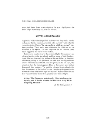 THE QURAN: UNCHALLENGEABLE MIRACLE



space high above down to the depth of the seas - itself proves its
divine origin by the very fact that it is flawless.


                   WAVES ABOVE WAVES

In general, we have the impression that the wave only breaks on the
surface and that the water underneath is calm and still. That is why the
expression in the Quran, “by waves, above which are waves,” may
seem puzzling. These waves were discovered in 1900 and are as
described in the Quran. The dark depth of the sea contains these
waves topped by the waves on the surface.
    In the verse, we also observe the motion of light. The sun’s rays are
refracted as they strike the clouds and lose some of their lumines-
cence. The rays that reach the surface of the seas diffract as they con-
tinue their journey in the spectrum, the first layer holding onto the
yellow, while the second holds onto the green; in the last layer, the
seventh in fact, the blue disappears. Thus, as the journey goes further
downward, light vanishes. The sunlight refracted in the clouds, the
light that vanishes in the levels of oceans, completely disappears in the
depths of oceans and cannot light the bottom. Not even fish can see
their way unless they themselves generate some form of light.

   6- Say: “The Quran was sent down by Him, who knows the
   mystery that is in the heavens and the earth: verily He is
   Forgiving, Merciful.”
                                       25-The Distinguisher, 6




                                  128
 