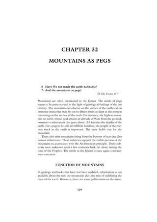 CHAPTER 32

         MOUNTAINS AS PEGS



   6- Have We not made the earth habitable?
   7- And the mountains as pegs?
                                                    78-The Event, 6-7

Mountains are often mentioned in the Quran. The simile of pegs
seems to be preternatural in the light of geological findings of the last
century. The mountains we observe on the surface of the earth rest on
immense strata that may be ten to fifteen times as deep as the portion
remaining on the surface of the earth. For instance, the highest moun-
tain on earth, whose peak attains an altitude of 9 km from the ground,
possesses a substratum that goes about 125 km into the depths of the
earth. For a peg to be able to fulfill its function, the length of the por-
tion stuck in the earth is important. The same holds true for the
mountain.
    There also exist mountains rising from the bottom of seas that also
possess substratum. These substrata support the visible portion of the
mountains in accordance with the Archimedean principle. These sub-
strata were unknown until a few centuries back, let alone during the
time of the Prophet. The simile in the Quran is once again a miracu-
lous statement.


               FUNCTION OF MOUNTAINS

In geology textbooks that have not been updated, information is not
available about the role the mountains play, the role of stabilizing the
crust of the earth. However, there are some publications on this issue.


                                   129
 