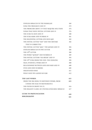 ENDLESS MIRACLES IN THE BASMALAH                369
 SURA THE PROLOGUE AND 19                        372
 THE PROBLEMS ABOUT 19 THAT REQUIRE SOLUTION     374
 SURAS THAT HAVE INITIAL LETTERS AND 19          376
 THE SURA YA-SEEN AND 19                         380
 THE SURA MARY AND NUMBER 19                     381
 THE BEGINNING LETTERS AYN-SEEN-QAF              382
 THE INITIAL LETTER “SAD” AND THE MISTAKE        382
   THAT IS CORRECTED
 THE INITIAL LETTER “QAF,” THE QURAN AND 19      384
 ENDLESS MIRACLES IN ONE LETTER                  386
 THE 19th LETTER                                 388
 THE WORD “QURAN” AND NUMBER 19                  389
 THE INITIAL LETTERS “HA-MEEM” AND 19            392
 THE 19th SURA FROM THE END: THE HANGING         398
 SIGN, EVIDENCE, WORD AND 19                     400
 RELATIONSHIP BETWEEN GOD AND MAN AND 19         400
 EVEN AND ODD NUMBERS                            405
 FRIGHTENED ONES                                 411
 WHAT HAVE WE GAINED SO FAR?                     412


THE LAST WORDS                                   415
 FROM THE BIG BANG TO MOTHER’S WOMB, FROM        415
   UNDER THE SEAS TO MATHEMATICS
 THE PATHS IN FRONT OF US                        416
 THE BIGGEST CLAIM: AN UNCHALLENGEABLE MIRACLE   417


GUIDE TO PRONUNCIATION                           420
BIBLIOGRAPHY                                     421
 