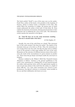 THE QURAN: UNCHALLENGEABLE MIRACLE



The book entitled “Earth” is one of the many now on the market.
Frank Press, author of this book, is the president of the Academy of
Sciences, adviser to Jimmy Carter, ex-President of the USA. This
author likens the mountains to wedges, the greater part of which
remain underneath the surface of the earth. In this book, Dr. Press
explains the functions of mountains, drawing special attention to their
important role in stabilizing the crust of the earth. This information
exactly matches the statement in the Quran:

   31- “And We have set on the earth mountains standing
   firm lest it should shake with them.”
                                         21-The Prophets, 31

   Actually, the crust of the earth floats on a liquid. This outermost
layer of the earth extends 5 km from the surface. The depths of the
mountain strata go as far down as 35 km. Thus, the mountains are
sort of pegs driven into the earth. Just like the pegs used to stabilize
a tent on the ground, so these pegs stabilize the crust of the earth.
Mountains are the outcome of collisions between strata of the earth’s
crust; the result of the encroachment of a given stratum on another
one. These strata that go deeper and deeper enable the crust layers to
integrate.
   Isostasy is defined in the Webster’s Third New Twentieth Century
Dictionary as follows: “Isostasy is the general equilibrium in the
earth’s crust, maintained by a yielding flow of rock material beneath
the surface under gravitate stress, and by the approximate equality in
mass of each unit column of the earth from the surface to a depth of
about 100 km.” At a time when mountains were viewed as mere
prominences, the Quran’s reference to mountains’ strata invisible to
the eye and their stabilization role leaves us in awe.




                                 130
 