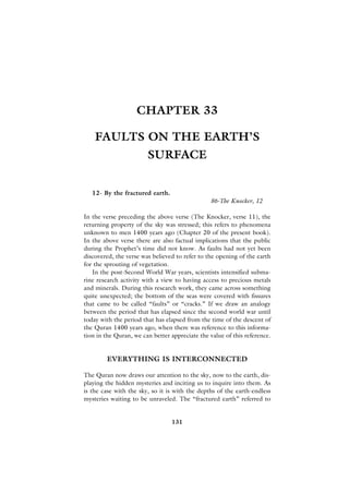 CHAPTER 33

    FAULTS ON THE EARTH’S
                        SURFACE


   12- By the fractured earth.
                                                86-The Knocker, 12

In the verse preceding the above verse (The Knocker, verse 11), the
returning property of the sky was stressed; this refers to phenomena
unknown to men 1400 years ago (Chapter 20 of the present book).
In the above verse there are also factual implications that the public
during the Prophet’s time did not know. As faults had not yet been
discovered, the verse was believed to refer to the opening of the earth
for the sprouting of vegetation.
   In the post-Second World War years, scientists intensified subma-
rine research activity with a view to having access to precious metals
and minerals. During this research work, they came across something
quite unexpected; the bottom of the seas were covered with fissures
that came to be called “faults” or “cracks.” If we draw an analogy
between the period that has elapsed since the second world war until
today with the period that has elapsed from the time of the descent of
the Quran 1400 years ago, when there was reference to this informa-
tion in the Quran, we can better appreciate the value of this reference.


        EVERYTHING IS INTERCONNECTED

The Quran now draws our attention to the sky, now to the earth, dis-
playing the hidden mysteries and inciting us to inquire into them. As
is the case with the sky, so it is with the depths of the earth-endless
mysteries waiting to be unraveled. The “fractured earth” referred to


                                 131
 