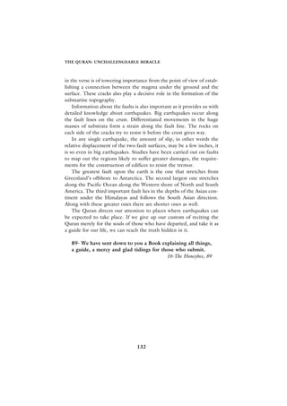 THE QURAN: UNCHALLENGEABLE MIRACLE



in the verse is of towering importance from the point of view of estab-
lishing a connection between the magma under the ground and the
surface. These cracks also play a decisive role in the formation of the
submarine topography.
    Information about the faults is also important as it provides us with
detailed knowledge about earthquakes. Big earthquakes occur along
the fault lines on the crust. Differentiated movements in the huge
masses of substrata form a strain along the fault line. The rocks on
each side of the cracks try to resist it before the crust gives way.
    In any single earthquake, the amount of slip, in other words the
relative displacement of the two fault surfaces, may be a few inches, it
is so even in big earthquakes. Studies have been carried out on faults
to map out the regions likely to suffer greater damages, the require-
ments for the construction of edifices to resist the tremor.
    The greatest fault upon the earth is the one that stretches from
Greenland’s offshore to Antarctica. The second largest one stretches
along the Pacific Ocean along the Western shore of North and South
America. The third important fault lies in the depths of the Asian con-
tinent under the Himalayas and follows the South Asian direction.
Along with these greater ones there are shorter ones as well.
    The Quran directs our attention to places where earthquakes can
be expected to take place. If we give up our custom of reciting the
Quran merely for the souls of those who have departed, and take it as
a guide for our life, we can reach the truth hidden in it.

   89- We have sent down to you a Book explaining all things,
   a guide, a mercy and glad tidings for those who submit.
                                           16-The Honeybee, 89




                                  132
 