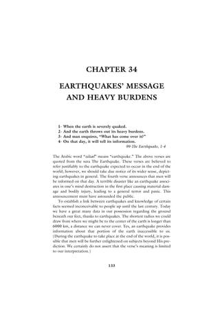 CHAPTER 34

   EARTHQUAKES’ MESSAGE
         AND HEAVY BURDENS


   1-   When the earth is severely quaked.
   2-   And the earth throws out its heavy burdens.
   3-   And man enquires, “What has come over it?”
   4-   On that day, it will tell its information.
                                            99-The Earthquake, 1-4

The Arabic word “zilzal” means “earthquake.” The above verses are
quoted from the sura The Earthquake. These verses are believed to
refer justifiably to the earthquake expected to occur in the end of the
world; however, we should take due notice of its wider sense, depict-
ing earthquakes in general. The fourth verse announces that men will
be informed on that day. A terrible disaster like an earthquake associ-
ates in one’s mind destruction in the first place causing material dam-
age and bodily injury, leading to a general terror and panic. This
announcement must have astounded the public.
   To establish a link between earthquakes and knowledge of certain
facts seemed inconceivable to people up until the last century. Today
we have a great many data in our possession regarding the ground
beneath our feet, thanks to earthquakes. The shortest radius we could
draw from where we might be to the center of the earth is longer than
6000 km, a distance we can never cover. Yes, an earthquake provides
information about that portion of the earth inaccessible to us.
(During the earthquake to take place at the end of the world, it is pos-
sible that men will be further enlightened on subjects beyond His pre-
diction. We certainly do not assert that the verse’s meaning is limited
to our interpretation.)


                                 133
 