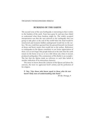 THE QURAN: UNCHALLENGEABLE MIRACLE




                BURDENS OF THE EARTH

The second verse of the sura Earthquake is interesting in that it refers
to the burdens of the earth. Years have gone by and men have failed
to understand what those burdens might be. The widely accepted
interpretation was that the sura referred to the earthquake that was
going to take place at the end of the world when the dead would be
resurrected and treasures hidden underground would rise to the sur-
face. No one could have guessed that the ground beneath was formed
of dense and heavy matter that would rise to the surface. References
to earthquakes in the Quran contribute to our better appreciation of
them. Let us not forget that people believed at the time that the earth
rested on the horns of an ox or on a fish whose tail, when it moved,
produced earthquakes (The commentary of Ibn Kethir is an example).
The fact that the Quran made no reference to such false beliefs is
another indication of its miraculous character.
   The more we know about the contents of the Quran and about the
universe, the more we appreciate God’s artistry and the perfection of
his religion.

   9- Say: “Are those who know equal to those who do not
   know? Only men of understanding take heed.”
                                          39-The Throngs, 9




                                 134
 