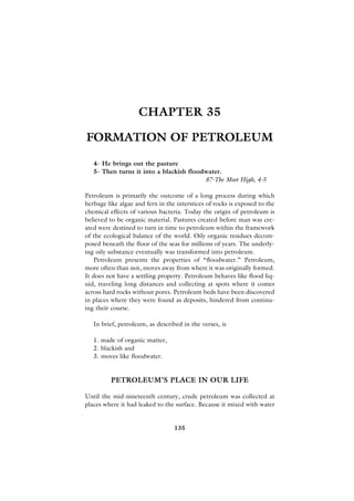 CHAPTER 35

FORMATION OF PETROLEUM

   4- He brings out the pasture
   5- Then turns it into a blackish floodwater.
                                         87-The Most High, 4-5

Petroleum is primarily the outcome of a long process during which
herbage like algae and fern in the interstices of rocks is exposed to the
chemical effects of various bacteria. Today the origin of petroleum is
believed to be organic material. Pastures created before man was cre-
ated were destined to turn in time to petroleum within the framework
of the ecological balance of the world. Oily organic residues decom-
posed beneath the floor of the seas for millions of years. The underly-
ing oily substance eventually was transformed into petroleum.
    Petroleum presents the properties of “floodwater.” Petroleum,
more often than not, moves away from where it was originally formed.
It does not have a settling property. Petroleum behaves like flood liq-
uid, traveling long distances and collecting at spots where it comes
across hard rocks without pores. Petroleum beds have been discovered
in places where they were found as deposits, hindered from continu-
ing their course.

   In brief, petroleum, as described in the verses, is

   1. made of organic matter,
   2. blackish and
   3. moves like floodwater.


         PETROLEUM’S PLACE IN OUR LIFE

Until the mid-nineteenth century, crude petroleum was collected at
places where it had leaked to the surface. Because it mixed with water


                                  135
 