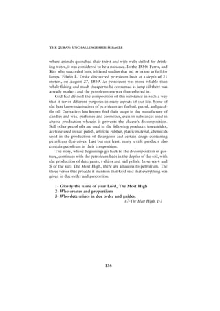 THE QURAN: UNCHALLENGEABLE MIRACLE



where animals quenched their thirst and with wells drilled for drink-
ing water, it was considered to be a nuisance. In the 1850s Ferris, and
Kier who succeeded him, initiated studies that led to its use as fuel for
lamps. Edwin L. Drake discovered petroleum beds at a depth of 21
meters, on August 27, 1859. As petroleum was more reliable than
whale fishing and much cheaper to be consumed as lamp oil there was
a ready market; and the petroleum era was thus ushered in.
    God had devised the composition of this substance in such a way
that it serves different purposes in many aspects of our life. Some of
the best known derivatives of petroleum are fuel oil, petrol, and paraf-
fin oil. Derivatives less known find their usage in the manufacture of
candles and wax, perfumes and cosmetics, even in substances used in
cheese production wherein it prevents the cheese’s decomposition.
Still other petrol oils are used in the following products: insecticides,
acetone used in nail polish, artificial rubber, plastic material, chemicals
used in the production of detergents and certain drugs containing
petroleum derivatives. Last but not least, many textile products also
contain petroleum in their composition.
    The story, whose beginnings go back to the decomposition of pas-
ture, continues with the petroleum beds in the depths of the soil, with
the production of detergents, t-shirts and nail polish. In verses 4 and
5 of the sura The Most High, there are allusions to petroleum. The
three verses that precede it mention that God said that everything was
given in due order and proportion.

   1- Glorify the name of your Lord, The Most High
   2- Who creates and proportions
   3- Who determines in due order and guides.
                                       87-The Most High, 1-3




                                   136
 
