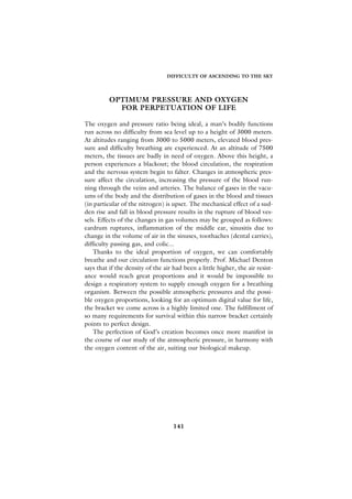 DIFFICULTY OF ASCENDING TO THE SKY




          OPTIMUM PRESSURE AND OXYGEN
            FOR PERPETUATION OF LIFE

The oxygen and pressure ratio being ideal, a man’s bodily functions
run across no difficulty from sea level up to a height of 3000 meters.
At altitudes ranging from 3000 to 5000 meters, elevated blood pres-
sure and difficulty breathing are experienced. At an altitude of 7500
meters, the tissues are badly in need of oxygen. Above this height, a
person experiences a blackout; the blood circulation, the respiration
and the nervous system begin to falter. Changes in atmospheric pres-
sure affect the circulation, increasing the pressure of the blood run-
ning through the veins and arteries. The balance of gases in the vacu-
ums of the body and the distribution of gases in the blood and tissues
(in particular of the nitrogen) is upset. The mechanical effect of a sud-
den rise and fall in blood pressure results in the rupture of blood ves-
sels. Effects of the changes in gas volumes may be grouped as follows:
eardrum ruptures, inflammation of the middle ear, sinusitis due to
change in the volume of air in the sinuses, toothaches (dental carries),
difficulty passing gas, and colic...
    Thanks to the ideal proportion of oxygen, we can comfortably
breathe and our circulation functions properly. Prof. Michael Denton
says that if the density of the air had been a little higher, the air resist-
ance would reach great proportions and it would be impossible to
design a respiratory system to supply enough oxygen for a breathing
organism. Between the possible atmospheric pressures and the possi-
ble oxygen proportions, looking for an optimum digital value for life,
the bracket we come across is a highly limited one. The fulfillment of
so many requirements for survival within this narrow bracket certainly
points to perfect design.
    The perfection of God’s creation becomes once more manifest in
the course of our study of the atmospheric pressure, in harmony with
the oxygen content of the air, suiting our biological makeup.




                                    141
 