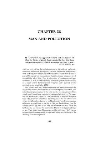 CHAPTER 38

        MAN AND POLLUTION




   41- Corruption has appeared on land and sea because of
   what the hands of people have earned, He thus lets them
   taste the consequences of their works that they may return.
                                            30-The Romans, 41

Man has been paying the cost of damages he has inflicted on his sur-
roundings and nature throughout centuries. Passion for more money,
sloth and irresponsibility have made man blind to the fact that he is
part of his natural environment and that the damage he causes it will
unavoidably affect him. The development of environmental con-
sciousness in man, who has suffered from damages of his own doing,
is a recent event. Environmental awareness only received special
emphasis in the world after 1970.
    In a century and place where environmental awareness cannot be
said to have existed, the reference made in the Quran to this fact, that
is to the corruption caused in the land and the sea on account of that
which men’s hands have wrought, is a lesson of great scope. We trans-
late the Arabic word “bahr” as “sea” (However, it may also designate
large lake, reservoir, inland sea, waterway, etc.). We are advised that
we are not allowed to dispose as we like of nature’s endowments since
otherwise we shall have to pay for it. We are also informed that the
damage caused by man to his own environment will also affect the
land and the sea beyond his own limits. Therefore nobody is allowed
to say, “I am on my own. No one can meddle with what I do.” Nature
is our common heritage and it is everybody’s duty to contribute to the
checking of this transgression.


                                 142
 