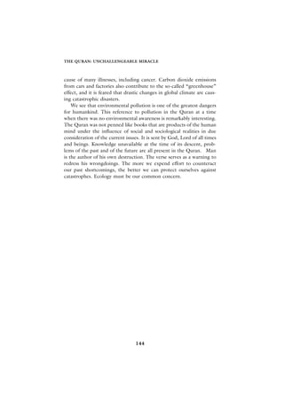 THE QURAN: UNCHALLENGEABLE MIRACLE



cause of many illnesses, including cancer. Carbon dioxide emissions
from cars and factories also contribute to the so-called “greenhouse”
effect, and it is feared that drastic changes in global climate are caus-
ing catastrophic disasters.
    We see that environmental pollution is one of the greatest dangers
for humankind. This reference to pollution in the Quran at a time
when there was no environmental awareness is remarkably interesting.
The Quran was not penned like books that are products of the human
mind under the influence of social and sociological realities in due
consideration of the current issues. It is sent by God, Lord of all times
and beings. Knowledge unavailable at the time of its descent, prob-
lems of the past and of the future are all present in the Quran. Man
is the author of his own destruction. The verse serves as a warning to
redress his wrongdoings. The more we expend effort to counteract
our past shortcomings, the better we can protect ourselves against
catastrophes. Ecology must be our common concern.




                                  144
 