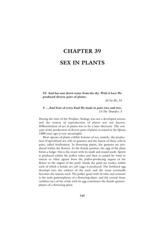 CHAPTER 39

                 SEX IN PLANTS




   53- And has sent down water from the sky. With it have We
   produced diverse pairs of plants.
                                                20-Ta-He, 53

   3- ...And fruit of every kind He made in pairs two and two.
                                             13-The Thunder, 3

During the time of the Prophet, biology was not a developed science
and the system of reproduction of plants was not known.
Differentiation of sex in plants was to be a later discovery. The con-
cept of the production of diverse pairs of plants as stated in the Quran
1400 years ago is very meaningful.
    Most species of plants exhibit features of sex, namely, the produc-
tion of specialized sex cells or gametes and the fusion of these cells in
pairs, called fertilization. In flowering plants, the gametes are pro-
duced within the flowers. In the female portion, the egg of the plant
forms a bulge: this is the ovum with its small and round seeds. Sperm
is produced within the pollen tubes and then is carried by wind or
insects or other agents from the pollen-producing organs of the
flower to the stigma of the pistil. Inside the pistil are ovules, within
each of which a female sex cell (egg) is produced. The fertilized egg
develops into the embryo of the seed, and the ovule eventually
becomes the mature seed. The pollen grain with its tube and contents
is the male gametophytes of a flowering plant, and the central tissue
(embryo sac) of the ovule with its egg constitutes the female gameto-
phytes of a flowering plant.


                                  145
 