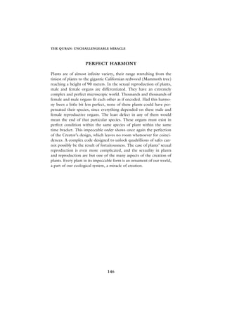 THE QURAN: UNCHALLENGEABLE MIRACLE




                    PERFECT HARMONY

Plants are of almost infinite variety, their range stretching from the
tiniest of plants to the gigantic Californian redwood (Mammoth tree)
reaching a height of 90 meters. In the sexual reproduction of plants,
male and female organs are differentiated. They have an extremely
complex and perfect microscopic world. Thousands and thousands of
female and male organs fit each other as if encoded. Had this harmo-
ny been a little bit less perfect, none of these plants could have per-
petuated their species, since everything depended on these male and
female reproductive organs. The least defect in any of them would
mean the end of that particular species. These organs must exist in
perfect condition within the same species of plant within the same
time bracket. This impeccable order shows once again the perfection
of the Creator’s design, which leaves no room whatsoever for coinci-
dences. A complex code designed to unlock quadrillions of safes can-
not possibly be the result of fortuitousness. The case of plants’ sexual
reproduction is even more complicated, and the sexuality in plants
and reproduction are but one of the many aspects of the creation of
plants. Every plant in its impeccable form is an ornament of our world,
a part of our ecological system, a miracle of creation.




                                 146
 