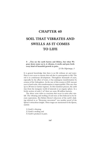 CHAPTER 40

   SOIL THAT VIBRATES AND
          SWELLS AS IT COMES
                          TO LIFE


   5- ...You see the earth barren and lifeless, but when We
   pour down water on it, it vibrates, it swells and puts forth
   every kind of beautiful growth in pairs.
                                           22-The Pilgrimage, 5

It is general knowledge that there is no life without air and water.
Does it ever occur to anyone that soil also is a prerequisite to life? The
soil is in continuous development. Throughout thousands of years,
especially by the effect of water, it has undergone transformation by
erosion of the Lithosphere. As the rate of this erosion is 0.01 mm per
year in hard rocks, this transformation is imperceptible (This rate rises
up to 20 mm in warmer regions). In this transition process, the earth
rises from the inorganic world of minerals to an organic sphere. In a
fertile section of earth 1 m3 there are some 30 million bacteria.
    The above verse refers to reactions that occur in series after rain-
fall. The vibrating and swelling of soil were at first believed to be lit-
erary expressions. But Robert Brown’s discovery of the earth’s shak-
ing referred to as “Brownian movement” was another proof of the
Quran’s miraculous insight. Three stages are mentioned in the Quran,
namely:

   1) Earth’s vibrating
   2) Earth’s swelling and
   3) Earth’s products in pairs.


                                   147
 
