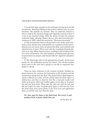 THE QURAN: UNCHALLENGEABLE MIRACLE



    1) In the first stage, particles in the soil begin moving upon the fall
of rainwater. Raindrops falling on the earth at random move in every
direction. The particles are ionized. They are positively ionized as
there is a fall in the electrical charge and negatively ionized as there is
a rise in the electrical charge. With the arrival of water the ionized
molecules begin vibrating. Robert Brown, who discovered this phe-
nomenon in 1828, called this movement: “Brownian movement.”
    2) The second point refers to the growth in size of the earth’s par-
ticles as they absorb water. Soil particles are composed of joint layers.
Between any two layers, there are spaces that allow water particles and
dissolved ions to enter. When water and the nourishing elements dis-
solve in it, they diffuse between layers, resulting in the swelling of the
size of the soil particles. The soil’s property of holding water prevents
its penetration any deeper, and thus provides for organisms and plants
to live.
    3) The third stage refers to the germination of seeds. As the verse
points out, the fertilization process has started. The soil that seemed
dead comes to life with water, giving in turn life to vegetation that
begins to sprout.

    There are many references to the creation of plants. Parallels are
drawn between the creation and restoration to life of plants and the
resurrection raising from the dead. The period when a plant begins to
sprout is likened to youth, and the period when the plant ripens to
adolescence, and then to maturity. Just like a man gets weaker and
frailer as he grows older and wrinkles appear on his skin, so do plants
dry and lose their luster. When they die, they mix with the soil, just
like the corpse of a man. As plants grow again, so will man rise from
the dead. God, who causes plants to die every year and regenerates
them, so will He raise men from the dead.

   33- One sign for them is the dead land. We revive it and
   produce from it grains which they eat.
                                             36-Ya-Seen, 33




                                   148
 