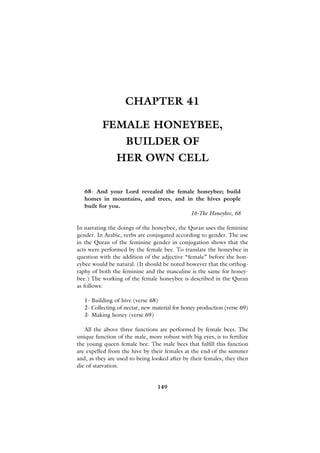 CHAPTER 41

          FEMALE HONEYBEE,
                    BUILDER OF
                HER OWN CELL

   68- And your Lord revealed the female honeybee; build
   homes in mountains, and trees, and in the hives people
   built for you.
                                       16-The Honeybee, 68

In narrating the doings of the honeybee, the Quran uses the feminine
gender. In Arabic, verbs are conjugated according to gender. The use
in the Quran of the feminine gender in conjugation shows that the
acts were performed by the female bee. To translate the honeybee in
question with the addition of the adjective “female” before the hon-
eybee would be natural. (It should be noted however that the orthog-
raphy of both the feminine and the masculine is the same for honey-
bee.) The working of the female honeybee is described in the Quran
as follows:

   1- Building of hive (verse 68)
   2- Collecting of nectar, new material for honey production (verse 69)
   3- Making honey (verse 69)

   All the above three functions are performed by female bees. The
unique function of the male, more robust with big eyes, is to fertilize
the young queen female bee. The male bees that fulfill this function
are expelled from the hive by their females at the end of the summer
and, as they are used to being looked after by their females, they then
die of starvation.


                                 149
 