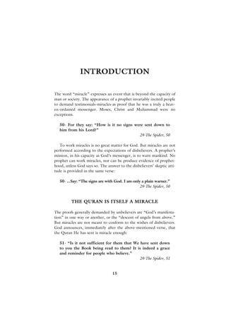 INTRODUCTION

The word “miracle” expresses an event that is beyond the capacity of
man or society. The appearance of a prophet invariably incited people
to demand testimonials-miracles-as proof that he was a truly a heav-
en-ordained messenger. Moses, Christ and Muhammad were no
exceptions.

   50- For they say: “How is it no signs were sent down to
   him from his Lord?”
                                           29-The Spider, 50

   To work miracles is no great matter for God. But miracles are not
performed according to the expectations of disbelievers. A prophet’s
mission, in his capacity as God’s messenger, is to warn mankind. No
prophet can work miracles, nor can he produce evidence of prophet-
hood, unless God says so. The answer to the disbelievers’ skeptic atti-
tude is provided in the same verse:

   50- ...Say: “The signs are with God. I am only a plain warner.”
                                                 29-The Spider, 50


          THE QURAN IS ITSELF A MIRACLE

The proofs generally demanded by unbelievers are “God’s manifesta-
tion” in one way or another, or the “descent of angels from above.”
But miracles are not meant to conform to the wishes of disbelievers.
God announces, immediately after the above-mentioned verse, that
the Quran He has sent is miracle enough:

   51- “Is it not sufficient for them that We have sent down
   to you the Book being read to them? It is indeed a grace
   and reminder for people who believe.”
                                              29-The Spider, 51


                                  15
 