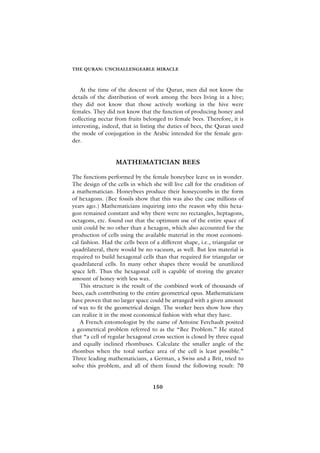 THE QURAN: UNCHALLENGEABLE MIRACLE



   At the time of the descent of the Quran, men did not know the
details of the distribution of work among the bees living in a hive;
they did not know that those actively working in the hive were
females. They did not know that the function of producing honey and
collecting nectar from fruits belonged to female bees. Therefore, it is
interesting, indeed, that in listing the duties of bees, the Quran used
the mode of conjugation in the Arabic intended for the female gen-
der.


                  MATHEMATICIAN BEES

The functions performed by the female honeybee leave us in wonder.
The design of the cells in which she will live call for the erudition of
a mathematician. Honeybees produce their honeycombs in the form
of hexagons. (Bee fossils show that this was also the case millions of
years ago.) Mathematicians inquiring into the reason why this hexa-
gon remained constant and why there were no rectangles, heptagons,
octagons, etc. found out that the optimum use of the entire space of
unit could be no other than a hexagon, which also accounted for the
production of cells using the available material in the most economi-
cal fashion. Had the cells been of a different shape, i.e., triangular or
quadrilateral, there would be no vacuum, as well. But less material is
required to build hexagonal cells than that required for triangular or
quadrilateral cells. In many other shapes there would be unutilized
space left. Thus the hexagonal cell is capable of storing the greater
amount of honey with less wax.
    This structure is the result of the combined work of thousands of
bees, each contributing to the entire geometrical opus. Mathematicians
have proven that no larger space could be arranged with a given amount
of wax to fit the geometrical design. The worker bees show how they
can realize it in the most economical fashion with what they have.
    A French entomologist by the name of Antoine Ferchault posited
a geometrical problem referred to as the “Bee Problem.” He stated
that “a cell of regular hexagonal cross section is closed by three equal
and equally inclined rhombuses. Calculate the smaller angle of the
rhombus when the total surface area of the cell is least possible.”
Three leading mathematicians, a German, a Swiss and a Brit, tried to
solve this problem, and all of them found the following result: 70


                                  150
 