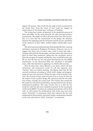 FEMALE HONEYBEE, BUILDER OF HER OWN CELL



degrees 32 minutes. This exactly fits the angle of cells constructed by
the female bees. Even the wisest of men could not suggest an
improvement on the female bees’ technique of building.
    The worker bees’ points of departure in the production process of
these cells differ. As the work proceeds, the cells converge toward a
central point. The angles of cells at the point where they meet are per-
fect. It is clear that the construction of this design, the distances
between the beginning and the end points and the precise calculation
of the positions of their fellow workers display unbelievable exacti-
tude.
    The most renowned mathematicians demonstrated the bees’ unerring
calculation measured as 70 degrees 32 minutes. However, were we to
suggest that these men of science take a ruler in hand and make a
hexagon with perfectly fitting angles, and then add to the instructions
given to these three professors, asking that the calculation used to
form the hexagons be regular and flawless, they would fail in the task.
We see that the bees are not only great theoreticians but also skillful
practitioners. In the theoretical field, this calculation is incredibly
exact, while their dexterity in applying it is unbelievable accurate.
    How do these bees, whose lifetime is very short, achieve all these
calculations and construction work? To call this ingenuity mere
“instinct” does not explain anything. The Quran states that the bee
received revelations according to which God’s design and program-
ming were put into execution. Within the span of the honeybee’s life-
time, the cleverest of men could not learn even to count, let alone be
the author of such a perfect design. We cannot account for the erudi-
tion of bees, certainly not as pure luck. The Creator who created the
bee made her with all her potentialities, having solved for her all these
mathematical problems. The same Creator sees to it that the bee
works for ends that also serve mankind in general. In the second part
of this book MMLC 15 where the mathematical miracles will be dealt
with, we will examine the mathematical code of the suras and verses
where “honeybee” is mentioned. God, who endowed the bee with
mathematical characteristics, presented further mathematical miracles
in the suras and verses in which “honeybee” is mentioned.




                                  151
 