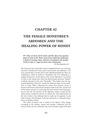 CHAPTER 42

   THE FEMALE HONEYBEE’S
          ABDOMEN AND THE
HEALING POWER OF HONEY

   69- Then eat from all the fruits and flit about the spacious
   paths of your Lord. There issues from within her abdomens
   a drink of varying colors, wherein is healing for the people.
   Verily in this is a sign for those who understand.
                                             16-The Honeybee, 69

The honeybee has a body that varies in length between 1cm and 3cm,
and that is divided into three parts: head, thorax and abdomen. The
verse quoted above stresses that in the individual female bee there are
“abdomens,” which in Arabic is “butuniha,” the “ha” referring to a
singular female bee. If the plural of the word “abdomen” was meant
to refer to the female bees, then the plural female pronoun “hunna”
would be attached to the verb “butuniha.” This makes clear the seg-
mented abdomen of the bee. Inside the abdomen there are two stom-
achs or crops. When collecting the nectar from flowers, nectar is
stored in this honey stomach for transport back to the hive. At the rear
of the honey stomach is a valve that prevents stored nectar from pass-
ing on into the rear portion of the digestive system, except for the
small amount needed by the bee to sustain life. The hind portion of
the bee’s body is the abdomen that is made up of segments in the
form of rings. The abdomen of the bee functions as a chemistry labo-
ratory to produce honey.
   The colors of honey vary as stated in the Quran. They change
according to the climate, season and weather conditions and the
sources where nectar is obtained. The color of honey ranges from dark


                                 152
 