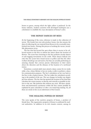 THE FEMALE HONEYBEE’S ABDOMEN AND THE HEALING POWER OF HONEY



brown to green, among which the light yellow is preferred. In the
honey industry, modern countries with developed techniques use a
colorimeter to establish the exact description of honey’s color.


              THE HONEY DANCES OF BEES

At the beginning of the verse, reference is made to the collection of
nectar. The female bees not only produce honey, but also assume the
duty of collecting the raw material from flowers to be eventually trans-
formed into honey. During this process of seeking the nectar, incred-
ible phenomena occur.
    The bee that has located the spot where there is nectar to be col-
lected returns to the hive to inform her sisters about the location of
flowers. The scout bees returning to the hive perform circular dances
or tail-wagging movements on the comb. These dances indicate not
only that the scouts have found nectar or pollen and that the other
workers should go out and seek it, but they are actually performing an
amazing charade that conveys precise information to their sisters
about the direction and the distance of the location of a newfound
source.
    Sometimes a normal adult must attend a dance course for six weeks
while a bee, whose lifetime is but six weeks, is able to perform a dance
for communication purposes. The bee’s calculation on her way back to
the hive is also of great interest. The bee makes her calculation accord-
ing to the position of the sun. The sun changes its locality one degree
per four minutes. The bee that has spotted the location of her food also
calculates her return journey as directly and correctly as possible in rela-
tion to the sun. She performs this without any error. All these calcula-
tions and harmonious coexistence within the hive cannot possibly be
explained by pure coincidence or after a six-week-long training. So, all
these are innate in her as an endowment of the Creator.


           THE HEALING POWER OF HONEY

The verse speaks of the nutritive property of honey, a product of
female bees. The regenerative property of honey is confirmed by med-
ical authorities. In addition to its rich vitamin content, among its


                                   153
 