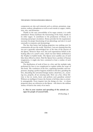 THE QURAN: UNCHALLENGEABLE MIRACLE



components are also such minerals such as calcium, potassium, mag-
nesium, sodium, phosphorus as well as such metals as copper, iodine,
iron, zinc, and hormones.
    Thanks to the easy convertibility of its sugar content, it is easily
assimilated. Honey facilitates the functioning of the brain, thanks to
its other sugars. It contributes to the production of blood, to its
cleansing and proper circulation. Honey provides for the requirement
necessary for proper functioning of our physiology and also it is used
externally in cosmetics and dermatology.
    The fact that honey had healing properties was nothing new for
communities all over the world. Therefore, I am not claiming that this
was not a generally acknowledged fact at the time of the descent of
the Quran. However there were also such superstitious beliefs as the
healing effect of a camel’s urine, which was later falsely attributed to
the Prophet in hadith books. The Quran never justifies any of such
false ideas offered as elixirs. Had the Quran been a product of human
imagination, it might also have contained at least a residue of such
false beliefs.
    The distribution of work of bees in a hive and the multiple tasks
performed by bees is too complicated to explain within the scope of
this book. The ventilation of the hive, regulating humidity and tem-
perature, keeping a perfect hygienic medium in the hive; guarding the
hive, discarding the unwanted foreign matter, dead bees, etc., secret-
ing wax, propolis, all are amazing tasks. How can a bee, whose life-
time is but six weeks, know and perform such grandiose artistry?
Without an intelligent Creator the fortuity of all these data is certain-
ly unimaginable. Every inquirer into the doings of a bee - to whose
properties there are references in the Quran - will observe the sublime
artistry of God in the entity of an insect.

   4- Also in your creation and spreading of the animals are
   signs for people of assured faith.
                                               45-Kneeling, 4




                                  154
 