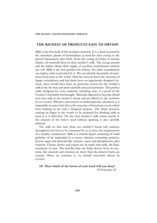 THE QURAN: UNCHALLENGEABLE MIRACLE




THE RICHEST OF PRODUCTS EASY TO OBTAIN

Milk is the first food of the newborn mammal. It is a fluid secreted by
the mammary glands of mammalians as food for their young in the
period immediately after birth. From the young of whales to human
infants, all mammals feed on their mother’s milk. The young animals
and the babies obtain their supply of excellent nourishment without
any toil. Milk is the best product for infants. No other nourishment
can replace what is provided by it. We can identify thousands of nutri-
tious food items in the world. Had the universe been the outcome of
happy coincidences and had there been no ingeniously designed cre-
ation, there would have been no particular reason for the mother’s
milk to be the best and most carefully selected nutriment. This perfect
order designed for every mammal, including man, is a proof of the
Creator’s inimitable forethought. Materials digested to become blood
turn into milk in the mother’s breast and are offered to the newborn
by its Creator. Whether ratiocinated or mathematically calculated, it is
impossible to assert that this is the outcome of fortuitous events which
have nothing to do with a designed purpose. The infant practices
sucking its finger in the womb to be prepared for drinking milk as
soon as it is delivered. The fact that mother’s milk comes exactly in
the amount of the baby’s need without spurting is also carefully
planned.
    The milk we first taste from our mother’s breast will continue
throughout our lives to be consumed by us to meet the requirements
of a healthy constitution. Milk is a whitish liquid consisting of small
globules of fat suspended in a watery solution containing proteins,
lactose sugar and minerals like calcium, casein and phosphorous, plus
vitamins. Cheese, butter and yogurt are all made with milk, the basic
nutriment of man. The benefits that our body derives from its con-
tents, like minerals and vitamins are more than the present book can
contain. When we consume it, we should remember always its
Creator.

   18- Then which of the favors of your Lord will you deny?
                                             55-Gracious, 18




                                 156
 