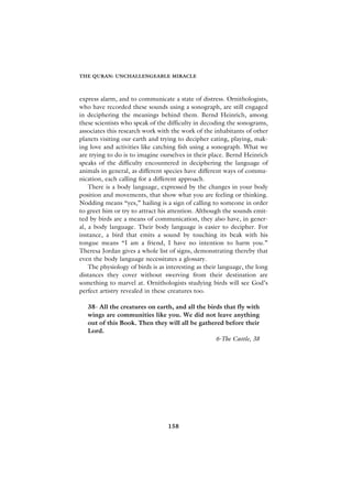 THE QURAN: UNCHALLENGEABLE MIRACLE



express alarm, and to communicate a state of distress. Ornithologists,
who have recorded these sounds using a sonograph, are still engaged
in deciphering the meanings behind them. Bernd Heinrich, among
these scientists who speak of the difficulty in decoding the sonograms,
associates this research work with the work of the inhabitants of other
planets visiting our earth and trying to decipher eating, playing, mak-
ing love and activities like catching fish using a sonograph. What we
are trying to do is to imagine ourselves in their place. Bernd Heinrich
speaks of the difficulty encountered in deciphering the language of
animals in general, as different species have different ways of commu-
nication, each calling for a different approach.
    There is a body language, expressed by the changes in your body
position and movements, that show what you are feeling or thinking.
Nodding means “yes,” hailing is a sign of calling to someone in order
to greet him or try to attract his attention. Although the sounds emit-
ted by birds are a means of communication, they also have, in gener-
al, a body language. Their body language is easier to decipher. For
instance, a bird that emits a sound by touching its beak with his
tongue means “I am a friend, I have no intention to harm you.”
Theresa Jordan gives a whole list of signs, demonstrating thereby that
even the body language necessitates a glossary.
    The physiology of birds is as interesting as their language, the long
distances they cover without swerving from their destination are
something to marvel at. Ornithologists studying birds will see God’s
perfect artistry revealed in these creatures too.

   38- All the creatures on earth, and all the birds that fly with
   wings are communities like you. We did not leave anything
   out of this Book. Then they will all be gathered before their
   Lord.
                                                  6-The Cattle, 38




                                  158
 