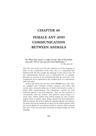CHAPTER 45

             FEMALE ANT AND
            COMMUNICATION
           BETWEEN ANIMALS


   18- When they came to a valley of ants. One of the female
   ants said: “O you ants, get into your habitations...”
                                                27-The Ant, 18

The 16th verse of the sura The Ant informed us of the language of
birds. In the continuation of the same sura, it is understood that
Solomon had also been taught the language of ants and in verse 18
the communication between ants is represented by an example.
Research on ants has in fact demonstrated that the ants had a very
complicated social organization that enabled them to communicate
with each other.
   In their tiny heads, the ants have some 500,000 nerve cells. They
are equipped with extremely sensitive antennae and bodies that
secrete many chemical substances, of which they benefit in order to
realize their communication. The pheromone secreted by their
endocrine glands is one such substance. They use this secretion to
communicate with one another. Ants perform certain things in a
much more orderly fashion than human beings do; this secretion
enables them to gather, share things, defend and feed themselves.
Different species of ants have different endocrine glands. For instance,
the alarm and attack commands are given by the dufour glands, while
the sternal glands are used during exodus in colonies and in chasing
their prey. Every ant uses these secretions as human beings use their
language.


                                 159
 