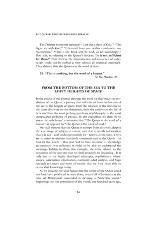 THE QURAN: UNCHALLENGEABLE MIRACLE



    The Prophet insistently repeated: “I am but a slave of God,” “The
Signs are with God,” “I demand from you neither emolument nor
recompense,” “Here is the Book sent by God, so act accordingly.”
God asks, in referring to the Quran’s descent: “Is it not sufficient
for them?” Nevertheless, the dissatisfaction and insistence of unbe-
lievers could not be curbed as they refuted all evidences produced.
They claimed that the Quran was the word of man:

   25- “This is nothing, but the word of a human.”
                                            74-The Hidden, 25


    FROM THE BOTTOM OF THE SEA TO THE
          LOFTY HEIGHTS OF SPACE

In the course of our journey through this book we shall study the rev-
elations of the Quran, a journey that will take us from the bottom of
the sea to the heights of space, from the creation of the universe to
the latest discovery on the firmament, from the embryo to the life of
bees and from the most probing questions of philosophy to the most
complicated problems of physics. In this expedition we shall try to
assess the unbelievers’ contention that “The Quran is the word of a
human” as opposed to “The Quran is the word of God.”
   We shall witness that the Quran is exempt from all errors, despite
the vast range of subjects it covers, and that it reveals information
that was not - and could not possibly be - known at the time. There
are so many revelations succinctly communicated in the Quran - in
four or five words - that man had to have recourse to knowledge
accumulated over millennia in order to be able to understand the
meanings hidden in them (for example, the verse related to the
expansion of the universe that we shall presently be discussing). It is
only due to the highly developed telescopes, sophisticated micro-
scopes, systematical observation, computer-aided analysis, and huge
research resources and sums of money that we have been able to
derive that knowledge today.
   As we proceed, we shall realize that the verses of the Quran could
not have been produced by men alone, even if all of humanity at the
time of Muhammad succeeded in devising a “collective mind.”
Supposing that the population of the world, one hundred years ago,


                                  16
 