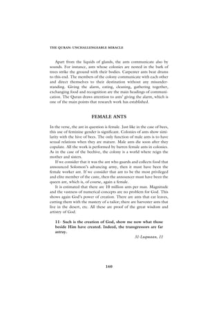 THE QURAN: UNCHALLENGEABLE MIRACLE



   Apart from the liquids of glands, the ants communicate also by
sounds. For instance, ants whose colonies are nested in the bark of
trees strike the ground with their bodies. Carpenter ants beat drums
to this end. The members of the colony communicate with each other
and direct themselves to their destination without any misunder-
standing. Giving the alarm, eating, cleaning, gathering together,
exchanging food and recognition are the main headings of communi-
cation. The Quran draws attention to ants’ giving the alarm, which is
one of the main points that research work has established.


                          FEMALE ANTS

In the verse, the ant in question is female. Just like in the case of bees,
this use of feminine gender is significant. Colonies of ants show simi-
larity with the hive of bees. The only function of male ants is to have
sexual relations when they are mature. Male ants die soon after they
copulate. All the work is performed by barren female ants in colonies.
As in the case of the beehive, the colony is a world where reign the
mother and sisters.
    If we consider that it was the ant who guards and collects food that
announced Solomon’s advancing army, then it must have been the
female worker ant. If we consider that ant to be the most privileged
and elite member of the caste, then the announcer must have been the
queen ant, which is, of course, again a female.
    It is estimated that there are 10 million ants per man. Magnitude
and the vastness of numerical concepts are no problem for God. This
shows again God’s power of creation. There are ants that eat leaves,
cutting them with the mastery of a tailor; there are harvester ants that
live in the desert, etc. All these are proof of the great wisdom and
artistry of God.

   11- Such is the creation of God, show me now what those
   beside Him have created. Indeed, the transgressors are far
   astray.
                                             31-Luqmaan, 11




                                   160
 