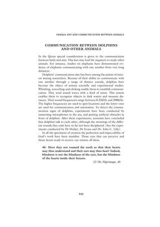 FEMALE ANT AND COMMUNICATION BETWEEN ANIMALS




     COMMUNICATION BETWEEN DOLPHINS
           AND OTHER ANIMALS

In the Quran special consideration is given to the communication
between birds and ants. This fact may lead the inquirers to study other
animals. For instance, studies on elephants have demonstrated evi-
dence of elephants communicating with one another from very long
distances.
   Dolphins’ communication also has been among the points of inter-
est among researchers. Because of their ability to communicate with
one another through a range of distinct sounds, dolphins have
become the object of serious scientific and experimental studies.
Whistling, screeching and clicking enable them to establish communi-
cation. They send sound waves with a kind of sonar. This system
enables them to recognize objects in dark waters and measure dis-
tances. Their sound frequencies range between 0.25kHz and 200kHz.
The higher frequencies are used to spot locations and the lower ones
are used for communication and orientation. To detect the commu-
nication signs of dolphins, experiments have been conducted by
immersing microphones in the sea, and putting artificial obstacles in
front of dolphins. After these experiments, scientists have concluded
that dolphins talk to each other, although the meanings of the differ-
ent sounds they emit have so far not been deciphered. (See the exper-
iments conducted by Dr Dreher, Dr Evans and Dr. John C. Lilly).
   In all the specimens of creation the perfection and impeccability of
God’s work have been manifest. Those eyes that can perceive and
those hearts ready to receive can witness all these.

   46- Have they not roamed the earth so that their hearts
   may thus understand and their ears may thus hear? Indeed,
   blindness is not the blindness of the eyes, but the blindness
   of the hearts inside their breasts.
                                           22-The Pilgrimage, 46




                                 161
 