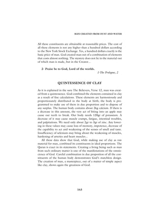 MAN CREATED FROM DUST AND WATER



All these constituents are obtainable at reasonable prices. The cost of
all these elements is not any higher than a hundred dollars according
to the New York Stock Exchange. Yes, a hundred dollars exactly is the
basic price of man. God created man out of a combination of elements
that costs almost nothing. The mystery does not lie in the material out
of which man is made, but in the Creator...

   2- Praise be to God, Lord of the worlds.
                                                  1-The Prologue, 2


                QUINTESSENCE OF CLAY

As it is explained in the sura The Believers, Verse 12, man was creat-
ed from a quintessence. God combined the elements contained in clay
as a result of fine calculations. These elements are harmoniously and
proportionately distributed in the body at birth; the body is pro-
grammed to make use of them in due proportion and to dispose of
any surplus. The human body contains about 2kg calcium. If there is
a decrease in this amount, the very act of biting into an apple may
cause our teeth to break. Our body needs 120gr of potassium. A
decrease of it may cause muscle cramps, fatigue, intestinal troubles,
and palpitations. We need only about 2gr to 3gr of zinc. Any lower-
ing in these values may cause loss of memory, impotence, decrease of
the capability to act and weakening of the senses of smell and taste.
Insufficiency of selenium may bring about the weakening of muscles,
hardening of arteries and heart muscles...
    All these data show that God, while making use of clay as raw
material for man, combined its constituents in ideal proportions. The
Quran is exact in its statements. Creating a living being such as man
from such ordinary matter is one of the manifestations of the omnis-
cience of God. Careful combination in due proportion of all the con-
stituents of the human body demonstrates God’s matchless design.
The creation of man, a masterpiece, out of a matter of simple aspect
like clay, shows again the greatness of God.




                                 163
 