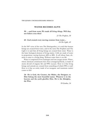 THE QURAN: UNCHALLENGEABLE MIRACLE




                 WATER BECOMES ALIVE

   30- ...and from water We made all living things. Will they
   not believe even then?
                                           21-The Prophets, 30

   45- God created every moving creature from water...
                                            24-The Light, 45

In the 54th verse of the sura The Distinguisher, it is said that human
beings are created from water, and in the suras The Prophets and The
Light it is said that all living beings are created from water. Water is
the basic biological element of living matter. Cells are made of water
in proportions varying between 60% to 80%. A cell whose basic ele-
ment is water is a living thing. Without water there is no life.
   Water is composed of two hydrogen and one oxygen atoms. Water,
whose chemical constituents have been arranged perfectly, is made of
atoms devoid of organic life and 99% vacuum. How is it that living
beings and animals are created from something of which 99% is void?
How is it that an entity made of an inorganic and inanimate matter
comes to life?

   24- He is God, the Creator, the Maker, the Designer; to
   Him belong the most beautiful names. Whatever is in the
   heavens and the earth glorifies Him. He is the Almighty,
   the Wise.
                                               59-Exodus, 24




                                 164
 