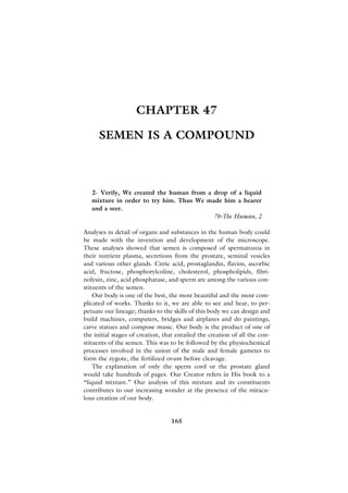 CHAPTER 47

      SEMEN IS A COMPOUND



   2- Verily, We created the human from a drop of a liquid
   mixture in order to try him. Thus We made him a hearer
   and a seer.
                                          76-The Human, 2

Analyses in detail of organs and substances in the human body could
be made with the invention and development of the microscope.
These analyses showed that semen is composed of spermatozoa in
their nutrient plasma, secretions from the prostate, seminal vesicles
and various other glands. Citric acid, prostaglandin, flavins, ascorbic
acid, fructose, phosphorylcoline, cholesterol, phospholipids, fibri-
nolysin, zinc, acid phosphatase, and sperm are among the various con-
stituents of the semen.
    Our body is one of the best, the most beautiful and the most com-
plicated of works. Thanks to it, we are able to see and hear, to per-
petuate our lineage; thanks to the skills of this body we can design and
build machines, computers, bridges and airplanes and do paintings,
carve statues and compose music. Our body is the product of one of
the initial stages of creation, that entailed the creation of all the con-
stituents of the semen. This was to be followed by the physiochemical
processes involved in the union of the male and female gametes to
form the zygote, the fertilized ovum before cleavage.
    The explanation of only the sperm cord or the prostate gland
would take hundreds of pages. Our Creator refers in His book to a
“liquid mixture.” Our analysis of this mixture and its constituents
contributes to our increasing wonder at the presence of the miracu-
lous creation of our body.


                                  165
 