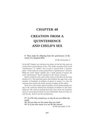 CHAPTER 48

            CREATION FROM A
                QUINTESSENCE
              AND CHILD’S SEX


   8- Then made his offspring from the quintessence of the
   nature of a despised fluid.
                                       32-The Prostration, 8

In the 46th chapter, our attention was drawn to the fact that man was
created from a quintessence of clay. The Arabic meaning of the word,
“quintessence” is “sulala.” Just as man is created from a “quintes-
sence” of the earth, he is also created from a “quintessence” of semen.
While the word “drop” signifies just a small amount of semen, the
word “quintessence” draws attention to the essence of semen.
   Sperm constitute only a part of the semen, in fact they are the basic
element of it. The particular sperm that fertilizes the egg is but a tiny
member of hundreds of millions of sperm in semen; it is also the
swimmer that reaches the finish, having overtaken all the others.
   Each of us is the winner sperm’s product. Every human being com-
ing to the world has behind him hundreds of millions in this swim-
ming race. We, who are reading these lines, have come out victorious,
since we are far ahead of those we have left behind. Each of us has car-
ried the day. And we are the quintessence!

   57- It is We who created you, so why do you not affirm the
   truth?
   58- Do you then see the semen that you emit?
   59- Is it you who create it or are We the creator?
                                        56-The Inevitable, 57-59


                                  167
 