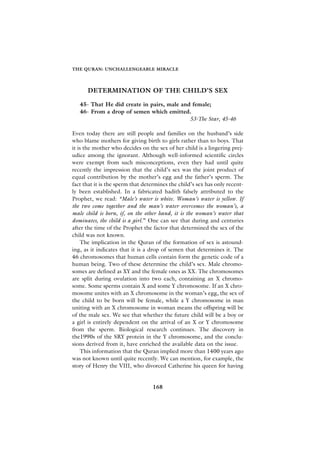 THE QURAN: UNCHALLENGEABLE MIRACLE




      DETERMINATION OF THE CHILD’S SEX

   45- That He did create in pairs, male and female;
   46- From a drop of semen which emitted.
                                            53-The Star, 45-46

Even today there are still people and families on the husband’s side
who blame mothers for giving birth to girls rather than to boys. That
it is the mother who decides on the sex of her child is a lingering prej-
udice among the ignorant. Although well-informed scientific circles
were exempt from such misconceptions, even they had until quite
recently the impression that the child’s sex was the joint product of
equal contribution by the mother’s egg and the father’s sperm. The
fact that it is the sperm that determines the child’s sex has only recent-
ly been established. In a fabricated hadith falsely attributed to the
Prophet, we read: “Male’s water is white. Woman’s water is yellow. If
the two come together and the man’s water overcomes the woman’s, a
male child is born, if, on the other hand, it is the woman’s water that
dominates, the child is a girl.” One can see that during and centuries
after the time of the Prophet the factor that determined the sex of the
child was not known.
     The implication in the Quran of the formation of sex is astound-
ing, as it indicates that it is a drop of semen that determines it. The
46 chromosomes that human cells contain form the genetic code of a
human being. Two of these determine the child’s sex. Male chromo-
somes are defined as XY and the female ones as XX. The chromosomes
are split during ovulation into two each, containing an X chromo-
some. Some sperms contain X and some Y chromosome. If an X chro-
mosome unites with an X chromosome in the woman’s egg, the sex of
the child to be born will be female, while a Y chromosome in man
uniting with an X chromosome in woman means the offspring will be
of the male sex. We see that whether the future child will be a boy or
a girl is entirely dependent on the arrival of an X or Y chromosome
from the sperm. Biological research continues. The discovery in
the1990s of the SRY protein in the Y chromosome, and the conclu-
sions derived from it, have enriched the available data on the issue.
     This information that the Quran implied more than 1400 years ago
was not known until quite recently. We can mention, for example, the
story of Henry the VIII, who divorced Catherine his queen for having


                                  168
 