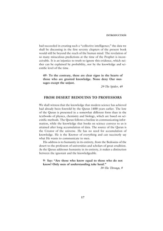 INTRODUCTION



had succeeded in creating such a “collective intelligence;” the data we
shall be discussing in the first seventy chapters of the present book
would still be beyond the reach of the human mind. The revelation of
so many miraculous predictions at the time of the Prophet is incon-
ceivable. It is an injustice to truth to ignore this evidence, which nei-
ther can be explained by probability, nor by the knowledge and sci-
entific level of the time.

   49- To the contrary, these are clear signs in the hearts of
   those who are granted knowledge. None deny Our mes-
   sages except the unjust.
                                              29-The Spider, 49


   FROM DESERT BEDOUINS TO PROFESSORS

We shall witness that the knowledge that modern science has achieved
had already been foretold by the Quran 1400 years earlier. The lore
of the Quran is presented in a somewhat different form than in the
textbooks of physics, chemistry and biology, which are based on sci-
entific methods. The Quran follows a beeline in communicating infor-
mation, while the knowledge that books on science conveys to us is
attained after long accumulation of data. The source of the Quran is
the Creator of the universe. He has no need for accumulation of
knowledge. He is the Knower of everything and can succinctly say
what He wants to communicate to men.
   His address is to humanity in its entirety, from the Bedouins of the
desert to the professors of universities and scholars of great erudition.
As the Quran addresses humanity in its entirety, it makes a distinction
between the ignorant and the knowledgeable.

   9- Say: “Are those who know equal to those who do not
   know? Only men of understanding take heed.”
                                          39-The Throngs, 9




                                   17
 