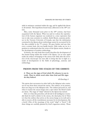 HANGING ON THE WALL OF UTERUS



adult in miniature contained within the egg, and he applied this theory
to all animals. This hypothesis found many adherents in the 18th cen-
tury.
   Men, some thousand years prior to the 18th century, had been
acquainted with the Quran. What was said in it about the reproduc-
tion of the human organism was rendered in a clear expression that
was to take man centuries to confirm. Keith Moore, anatomy profes-
sor in the Toronto University of Canada, says that the information
contained in the Quran about embryology cannot be accounted for by
the data available in the 7th century. He goes further and says that,
even a century back, this was hardly known. Only today are we in a
position to understand what the verses of the Quran meant, thanks to
the development of modern embryology.
   In history, the only book that exactly describes the development of
the human being within the womb is the Quran. Let us once again
tackle the subject of hanging to the uterus wall. Only after the inven-
tion of the microscope was man able to bring this fact to light as a
result of developments in the fields of physiology, anatomy and
embryology.


  PROOFS FROM THE STAGES OF THE EMBRYO

   6- These are the signs of God which We rehearse to you in
   truth. Then in which word other than God and His signs
   do they believe?
                                              45-Kneeling, 6

The sperm that encounters its other half in the fallopian tube contin-
ues its way from there toward the uterus. The embryo, in its journey,
does not cling on to the fallopian tube. The embryo proceeds on, and
when it reaches the uterus hangs onto a spot where the blood vessels
are dense. The stage of “alaq” referred in the Quran has started.
    How is it that this powerless cell devoid of all intelligence eventu-
ally finds for itself a shelter in the uterus, the ideal place for it? How
is it that the embryo that arrives at the uterus hangs on its wall and is
able to receive all the nourishment necessary for its development, like
a leech? (One of the meanings of the word “alaq” is “leech.”) All
these things are carefully planned by God’s ingenious artistry. Those


                                  171
 