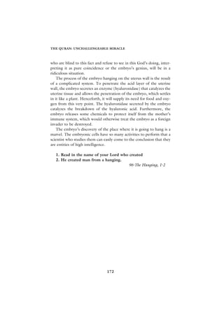 THE QURAN: UNCHALLENGEABLE MIRACLE



who are blind to this fact and refuse to see in this God’s doing, inter-
preting it as pure coincidence or the embryo’s genius, will be in a
ridiculous situation.
    The process of the embryo hanging on the uterus wall is the result
of a complicated system. To penetrate the acid layer of the uterine
wall, the embryo secretes an enzyme (hyaluronidase) that catalyzes the
uterine tissue and allows the penetration of the embryo, which settles
in it like a plant. Henceforth, it will supply its need for food and oxy-
gen from this very point. The hyaluronidase secreted by the embryo
catalyzes the breakdown of the hyaluronic acid. Furthermore, the
embryo releases some chemicals to protect itself from the mother’s
immune system, which would otherwise treat the embryo as a foreign
invader to be destroyed.
    The embryo’s discovery of the place where it is going to hang is a
marvel. The embryonic cells have so many activities to perform that a
scientist who studies them can easily come to the conclusion that they
are entities of high intelligence.

   1. Read in the name of your Lord who created
   2. He created man from a hanging.
                                        96-The Hanging, 1-2




                                  172
 