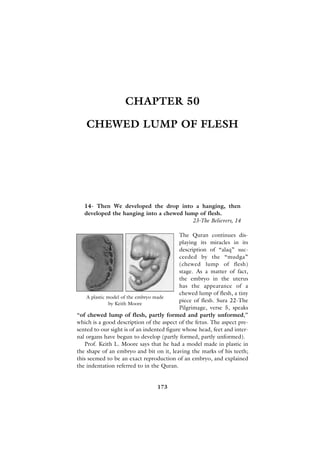 CHAPTER 50

    CHEWED LUMP OF FLESH




   14- Then We developed the drop into a hanging, then
   developed the hanging into a chewed lump of flesh.
                                          23-The Believers, 14

                                            The Quran continues dis-
                                            playing its miracles in its
                                            description of “alaq” suc-
                                            ceeded by the “mudga”
                                            (chewed lump of flesh)
                                            stage. As a matter of fact,
                                            the embryo in the uterus
                                            has the appearance of a
                                            chewed lump of flesh, a tiny
    A plastic model of the embryo made
                                           piece of flesh. Sura 22-The
               by Keith Moore
                                           Pilgrimage, verse 5, speaks
“of chewed lump of flesh, partly formed and partly unformed,”
which is a good description of the aspect of the fetus. The aspect pre-
sented to our sight is of an indented figure whose head, feet and inter-
nal organs have begun to develop (partly formed, partly unformed).
   Prof. Keith L. Moore says that he had a model made in plastic in
the shape of an embryo and bit on it, leaving the marks of his teeth;
this seemed to be an exact reproduction of an embryo, and explained
the indentation referred to in the Quran.


                                 173
 