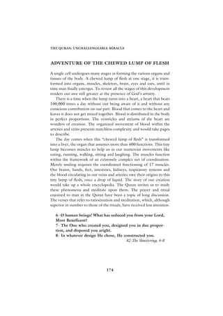 THE QURAN: UNCHALLENGEABLE MIRACLE




ADVENTURE OF THE CHEWED LUMP OF FLESH

A single cell undergoes many stages in forming the various organs and
tissues of the body. A chewed lump of flesh at one stage, it is trans-
formed into organs, muscles, skeleton, brain, eyes and ears, until in
time man finally emerges. To review all the stages of this development
renders our awe still greater at the presence of God’s artistry.
    There is a time when the lump turns into a heart, a heart that beats
100,000 times a day without our being aware of it and without any
conscious contribution on our part. Blood that comes to the heart and
leaves it does not get mixed together. Blood is distributed in the body
in perfect proportions. The ventricles and atriums of the heart are
wonders of creation. The organized movement of blood within the
arteries and veins presents matchless complexity and would take pages
to describe.
    The day comes when this “chewed lump of flesh” is transformed
into a liver, the organ that assumes more than 400 functions. This tiny
lump becomes muscles to help us in our numerous movements like
eating, running, walking, sitting and laughing. The muscles function
within the framework of an extremely complex net of coordination.
Merely smiling requires the coordinated functioning of 17 muscles.
Our brains, hands, feet, intestines, kidneys, respiratory systems and
the blood circulating in our veins and arteries owe their origins to this
tiny lump of flesh, once a drop of liquid. The story of our creation
would take up a whole encyclopedia. The Quran invites us to study
these phenomena and meditate upon them. The prayer and ritual
enjoined to man in the Quran have been a topic of long discussion.
The verses that refer to ratiocination and meditation, which, although
superior in number to those of the rituals, have received less attention.

   6- O human beings! What has seduced you from your Lord,
   Most Beneficent?
   7- The One who created you, designed you in due propor-
   tion, and disposed you aright.
   8- In whatever design He chose, He constructed you.
                                       82-The Shattering, 6-8




                                  174
 