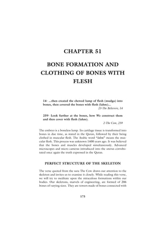 CHAPTER 51

      BONE FORMATION AND
 CLOTHING OF BONES WITH
                            FLESH


   14- ...then created the chewed lump of flesh (mudga) into
   bones, then covered the bones with flesh (lahm)...
                                           23-The Believers, 14

   259- Look further at the bones, how We construct them
   and then cover with flesh (lahm).
                                           2-The Cow, 259

The embryo is a boneless lump. Its cartilage tissue is transformed into
bones in due time, as stated in the Quran, followed by their being
clothed in muscular flesh. The Arabic word “lahm” means the mus-
cular flesh. This process was unknown 1400 years ago. It was believed
that the bones and muscles developed simultaneously. Advanced
microscopes and micro cameras introduced into the uterus corrobo-
rated once again the truth expressed in the Quran.


    PERFECT STRUCTURE OF THE SKELETON

The verse quoted from the sura The Cow draws our attention to the
skeleton and invites us to examine it closely. While reading this verse,
we will try to meditate upon the miraculous formations within our
bodies. Our skeletons, marvels of engineering, are formed of 206
bones of varying sizes. They are towers made of bones connected with


                                 175
 