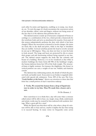 THE QURAN: UNCHALLENGEABLE MIRACLE



each other by joints and ligaments, enabling us to jump, run, bend,
sit, etc. To turn the page of a book necessitates the concurrent action
of our shoulder, elbow, wrist and fingers, without our being aware of
the fact that it is the skeleton that performs this act.
    The skeletal system is made up of structures composed of bones or
cartilage or a combination of the two, which provide a framework for
the vertebrate body and serve as attachment for muscles. Every part of
this system independently performs the duty with which it has been
charged. Where the movement is deemed to involve danger, the joints
are fixed, like in the skull and pelvis, while in the hips or shoulders
they are mobile. Cervical vertebrae permit the head to revolve around
its axis up to 180 degrees. Thus, one does not have to turn his body
to look around. The lungs and heart are protected by ribs to ensure
their proper and safe functioning without being exposed to any haz-
ard. The skeletal system supports the body like the columns and
beams of a building. However, it is to be wondered at that while in
modern buildings the frame forms 60-70% of the building’s weight,
the human skeleton forms but 15% of the body weight. The structur-
al frame is highly resistant. For instance the thighbone (the femur) in
vertical position can carry a weight of one ton. Solidity and elasticity
coexist.
    The skeleton has a lubricating system, the details of which the pres-
ent book can hardly touch. Every joint in our bodies is regularly lubri-
cated with special oily substances. Verse 259 of the sura The Cow,
“Look further at the bones,” directs our attention to these data that
form but a small portion of man’s marvelous makeup.

   2- Verily, We created the human from a drop of liquid mix-
   ture in order to try him. Thus We made him a hearer and a
   seer.
                                            76-The Human, 2

    How marvelous it is to think that a day will come when a mixture
called semen will be able to hear, see, laugh, weep, think, understand;
and artistic works may be created by him endowed with aesthetic feel-
ings. What a great gift for a man!
    While the Quran says that there will be a day when a drop of a mix-
ture will be able to hear and see, maybe it implies the fact that seeing
is to succeed hearing. In many verses we frequently come across


                                  176
 