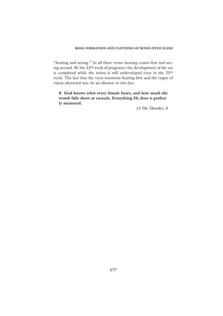 BONE FORMATION AND CLOTHING OF BONES WITH FLESH



“hearing and seeing.” In all these verses hearing comes first and see-
ing second. By the 23rd week of pregnancy the development of the ear
is completed while the retina is still undeveloped even in the 25th
week. The fact that the verse mentions hearing first and the organ of
vision afterward may be an allusion to this fact.

   8- God knows what every female bears, and how much the
   womb falls short or exceeds. Everything He does is perfect-
   ly measured.
                                            13-The Thunder, 8




                                177
 