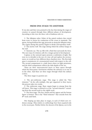 CREATION IN THREE DARKNESSES




           FROM ONE STAGE TO ANOTHER

It was also said that verse pointed to the fact that during the stages of
creation we passed through three different phases of development.
According to this view the three veils of darkness refer to:

   1- The fallopian tubes: Either of the paired oviducts that extend
from ovary to uterus for conduction of the ovum in mammals. The
sperm, having fertilized the egg, proceeds on along the fallopian tubes.
The zygote during this journey begins to divide and reproduce itself.
   2- The uterine wall: The stage during which the embryo hangs on
the wall.
   3- Amniotic sac: The sac fills with a fluid that surrounds the fetus.
The next step of evolution calls for a longer period of development.
   A glance at the outward aspect presents a uniformity of sight. But
were we to dwindle to the size of a tiny cell and explore the environ-
ment, we would see how different these chambers were. The first dark
space is reminiscent of a monumental tunnel with respect to the cell.
The second compartment is a dark forest where no light penetrates,
and the third compartment reflects the dark depths of the sea.
   There are three interconnected layers or three spaces through
which the fetus passes. God knows whether the reference is to one or
to the other. And there are three stages through which the embryo
evolves.
   The three stages in question are:

    1- The pre-embryonic stage: This stage is called the “first
trimester.” As the cells multiply, they get organized in three layers;
this process takes two weeks.
    2- The embryonic stage: Basic organs begin to emerge from the
cell layers. This stage is referred to as the “second trimester” extend-
ing from the second week to the eighth week.
    3- The fetus stage: The face, hands and feet appear and the human
figure is formed. This is the “third trimester” that extends from the
8th week until birth.

    Our shaping up takes place in stages, in each of which new evi-
dences emerge. Data relative to embryology have been acquired only
in the recent past. Neither before the descent of the Quran, nor in the


                                  179
 