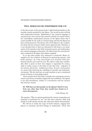 THE QURAN: UNCHALLENGEABLE MIRACLE




     WILL MIRACLES BE PERFORMED FOR US?

In the first section of the present book, I shall dwell particularly on the
scientific miracles predicted in the Quran. The second section will deal
with mathematical miracles. Mathematics is the common language of
natural sciences and a science that cannot be refuted. As a matter of fact,
the extraordinary mathematical structure of the Quran shows that it
cannot possibly be the work of a human being and that the Quran has
been exactly preserved. The literary style of the Quran is also excellent,
but those who do not know Arabic cannot appreciate this. Therefore, it
is our intention here to limit our discussion in this book to an exami-
nation of the miracles in the fields of natural sciences and mathematics,
the common languages of humanity. We shall witness the universal mir-
acles contained in the Quran that address mankind.
    In an age when people were immersed in witchcraft, Moses tri-
umphed over the conjurers of Pharaoh by performing miracles, with
God’s assistance. At a time when healers were honored, Christ per-
formed miracles and cured the sick. We observe today that consider-
able effort is spent to show that religion is superseded by science,
while in reality, science is the body of rules that God - originator of
the universe and its laws - instilled into matter. At such a critical point,
we cannot help observing the unfolding of scientific and mathemati-
cal miracles. The fact that they are made manifest at such a transitional
period of history is astounding indeed.
    These miracles show that God’s scientific laws running the universe
cannot and will not contradict religion He has established. The Quran
is not self-contradictory; neither is it inconsistent with the universe
that God has created:

   82- Will they not then ponder on the Quran? And if it were
   from any other than God, they would have found in it
   many discrepancies.
                                            4-The Women, 82

The question, “Why are miracles performed for ancient communities not
witnessed or performed for us?” has thus been answered. Only God
decides to work miracles and the time when they shall be demonstrated.
   We will try to realize the scope of God’s miracles, ranging from
physics to chemistry and from biology to mathematics. Those who


                                    18
 