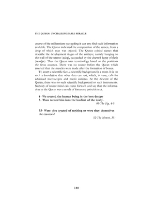 THE QURAN: UNCHALLENGEABLE MIRACLE



course of the millennium succeeding it can you find such information
available. The Quran indicated the composition of the semen, from a
drop of which man was created. The Quran coined names that
describe the development stages of the embryo; namely hanging to
the wall of the uterus (alaq), succeeded by the chewed lump of flesh
(mudga). Thus the Quran uses terminology based on the positions
the fetus assumes. There was no source before the Quran which
asserted that the muscles were made after the formation of bones.
   To assert a scientific fact, a scientific background is a must. It is on
such a foundation that other data can rest, which, in turn, calls for
advanced microscopes and micro cameras. At the descent of the
Quran, there was no such scientific background or such instruments.
Nobody of sound mind can come forward and say that the informa-
tion in the Quran was a result of fortunate coincidences.

   4- We created the human being in the best design
   5- Then turned him into the lowliest of the lowly.
                                               95-The Fig, 4-5

   35- Were they created of nothing or were they themselves
   the creators?
                                           52-The Mount, 35




                                   180
 