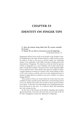 CHAPTER 53

  IDENTITY ON FINGER TIPS




   3- Does the human being think that We cannot assemble
   his bones?
   4- Surely, We are able to reconstruct even his fingertips.
                                       75-The Resurrection, 3-4

Fingerprints did not mean much to the people at the Prophet’s time.
An Englishman by the name of Genn Ginsen, in 1856, found out that
the pattern of lines at the tip of a person’s finger was something
unique to the individual. Until 1856, men knew nothing about this
characteristic of fingertips. The discovery of the fact that the pattern
of lines on fingertips was a sort of identity card is often used by the
police to help find criminals. The pattern lines of the fingertips differ
even in identical twins. This identity card cannot be forged; it affixes
a unique signature to whatever it touches. One cannot imitate or deny
it. We carry it about us till the end of our days. Epidermal burns or
injuries or aging distort our bodies in one way or another, yet cannot
change this fact.
    These patterns of lines are traced within the womb when the fetus
completes its three months’ period. Research is currently being carried
out to see whether these lines may be used to detect genetic defects
in our body. To the best of our knowledge so far, nothing positive has
been discovered on this issue. It is, however, likely that something
new may emerge any day.
    At the time of the descent of the Quran, fingertips had nothing
special about them. God, who will cause man to come back to life on
the Day of Judgment, stresses the importance of fingertips.


                                  181
 