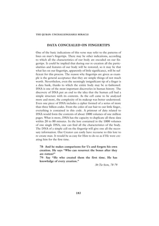 THE QURAN: UNCHALLENGEABLE MIRACLE




         DATA CONCEALED ON FINGERTIPS

One of the basic indications of this verse may refer to the patterns of
lines on man’s fingertips. There may be other indications, according
to which all the characteristics of our body are encoded on our fin-
gertips. It could be implied that during our re-creation all the partic-
ularities and features of our body will be restored, so it may be that
what lies on our fingertips, apparently of little significance, will be suf-
ficient for this process. The reason why fingertips are given as exam-
ple is the general acceptance that they are simple things of not much
worth. Nevertheless, even the seemingly insignificant tip of a finger is
a data bank, thanks to which the entire body may be re-fashioned.
DNA is one of the most important discoveries in human history. The
discovery of DNA put an end to the idea that the human cell had a
simple structure with its contents. As the cell came to be analyzed
more and more, the complexity of its makeup was better understood.
Even one piece of DNA includes a cipher formed of a series of more
than three billion codes. From the color of our hair to our little finger,
everything is contained in this code. A printout of data related to
DNA would form the contents of about 1000 volumes of one million
pages. What is more, DNA has the capacity to duplicate all these data
within 20 to 80 minutes. In the lore contained in the 1000 volumes
of one single DNA, one can find all the characteristics of the body.
The DNA of a simple cell on the fingertip will give one all the neces-
sary information. Our Creator can easily have recourse to this lore to
re-create man. It would be as easy for Him to do so as if He were cre-
ating him for the first time.

   78- And he makes comparisons for Us and forgets his own
   creation. He says “Who can resurrect the bones after they
   are rotten?”
   79- Say “He who created them the first time. He has
   knowledge of every creation.”
                                           36-Ya-Seen, 78-79




                                   182
 